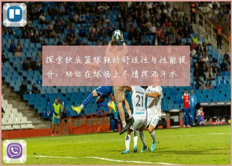 探索软底篮球鞋的舒适性与性能提升，助你在球场上尽情挥洒汗水