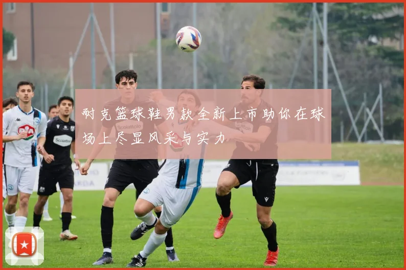 耐克篮球鞋男款全新上市助你在球场上尽显风采与实力