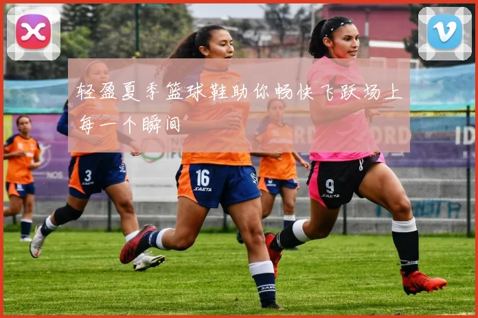 轻盈夏季篮球鞋助你畅快飞跃场上每一个瞬间