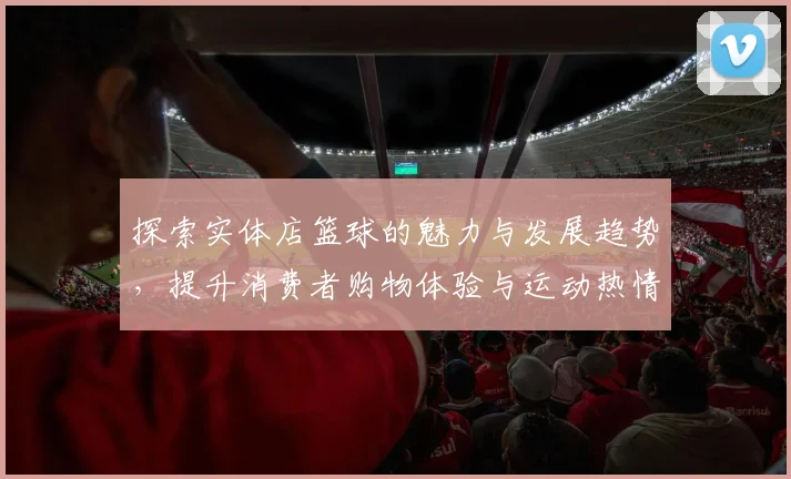 探索实体店篮球的魅力与发展趋势，提升消费者购物体验与运动热情