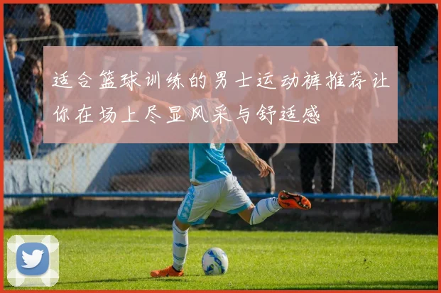 适合篮球训练的男士运动裤推荐让你在场上尽显风采与舒适感