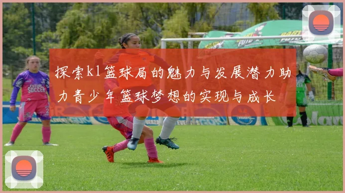 探索kl篮球局的魅力与发展潜力助力青少年篮球梦想的实现与成长