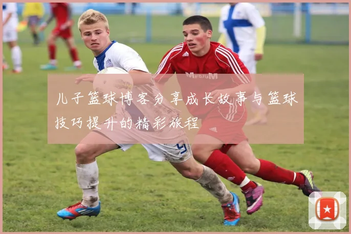 儿子篮球博客分享成长故事与篮球技巧提升的精彩旅程